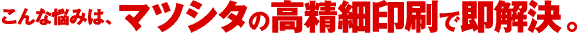 こんな悩みは、マツシタの高精細印刷で即解決